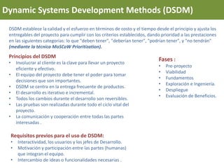 Dynamic Systems Development Methods (DSDM)
DSDM establece la calidad y el esfuerzo en términos de costo y el tiempo desde el principio y ajusta los
entregables del proyecto para cumplir con los criterios establecidos, dando prioridad a las prestaciones
en las siguientes categorías: lo que "deben tener", "deberían tener", "podrían tener", y "no tendrán"
(mediante la técnica MoSCoW Prioritization).
Principios del DSDM
• Involucrar al cliente es la clave para llevar un proyecto
eficiente y efectivo.
• El equipo del proyecto debe tener el poder para tomar
decisiones que son importantes.
• DSDM se centra en la entrega frecuente de productos.
• El desarrollo es iterativo e incremental.
• Todos los cambios durante el desarrollo son reversibles.
• Las pruebas son realizadas durante todo el ciclo vital del
proyecto.
• La comunicación y cooperación entre todas las partes
interesadas .
Requisitos previos para el uso de DSDM:
• Interactividad, los usuarios y los jefes de Desarrollo.
• Motivación y participación entre las partes (humanas)
que integran el equipo.
• Intercambio de ideas o funcionalidades necesarias .
Fases :
• Pre-proyecto
• Viabilidad
• Fundamentos
• Exploración e Ingeniería.
• Despliegue
• Evaluación de Beneficios.
 