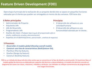 Feature Driven Development (FDD)
Opera bajo el principio de la realización de un proyecto donde éste se separa en pequeñas funciones
valoradas por el cliente que pueden ser entregadas en menos de dos semanas. FDD tiene dos
5 Procesos:
• Desarrollar el modelo global (Develop overall model),
• Construir una lista de características (Build feature list),
• Planificar (Plan by feature),
• Diseñar (Design by feature)
• Construir (Build by feature).
Principios
• El desarrollo de software es una
actividad humana
• El desarrollo de software es una
funcionalidad valorada por el cliente..
6 Roles principales
• Administrador de Proyecto
• Arquitecto Jefe
• Jefe de Desarrollo
• Programadores Jefe
• Dueños de clases (Trabajan bajo la guía del programador jefe en
diseño, codificación, prueba y documentación)
• Expertos en el dominio(Cliente, patrocinador , analista de negocios)
FDD es un método de desarrollo de ciclos cortos que se concentra en la fase de diseño y construcción. En la primera fase, el
modelo global de dominio es elaborado por expertos del dominio y desarrolladores; el modelo de dominio consiste en
diagramas de clases con clases, relaciones, métodos y atributos. Los métodos no reflejan conveniencias de programación
sino rasgos funcionales.
 