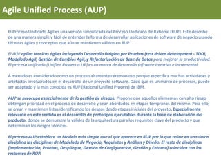 Agile Unified Process (AUP)
El Proceso Unificado Agil es una versión simplificada del Proceso Unificado de Rational (RUP). Este describe
de una manera simple y fácil de entender la forma de desarrollar aplicaciones de software de negocio usando
técnicas ágiles y conceptos que aún se mantienen válidos en RUP.
El AUP aplica técnicas ágiles incluyendo Desarrollo Dirigido por Pruebas (test driven development - TDD),
Modelado Agil, Gestión de Cambios Agil, y Refactorización de Base de Datos para mejorar la productividad.
El proceso unificado (Unified Process o UP) es un marco de desarrollo software iterativo e incremental.
A menudo es considerado como un proceso altamente ceremonioso porque especifica muchas actividades y
artefactos involucrados en el desarrollo de un proyecto software. Dado que es un marco de procesos, puede
ser adaptado y la más conocida es RUP (Rational Unified Process) de IBM.
AUP se preocupa especialmente de la gestión de riesgos. Propone que aquellos elementos con alto riesgo
obtengan prioridad en el proceso de desarrollo y sean abordados en etapas tempranas del mismo. Para ello,
se crean y mantienen listas identificando los riesgos desde etapas iníciales del proyecto. Especialmente
relevante en este sentido es el desarrollo de prototipos ejecutables durante la base de elaboración del
producto, donde se demuestre la validez de la arquitectura para los requisitos clave del producto y que
determinan los riesgos técnicos.
El proceso AUP establece un Modelo más simple que el que aparece en RUP por lo que reúne en una única
disciplina las disciplinas de Modelado de Negocio, Requisitos y Análisis y Diseño. El resto de disciplinas
(Implementación, Pruebas, Despliegue, Gestión de Configuración, Gestión y Entorno) coinciden con las
restantes de RUP.
 