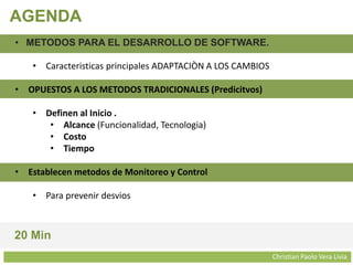 Christian Paolo Vera Livia
AGENDA
• METODOS PARA EL DESARROLLO DE SOFTWARE.
• Caracteristicas principales ADAPTACIÒN A LOS CAMBIOS
• OPUESTOS A LOS METODOS TRADICIONALES (Predicitvos)
• Definen al Inicio .
• Alcance (Funcionalidad, Tecnologia)
• Costo
• Tiempo
• Establecen metodos de Monitoreo y Control
• Para prevenir desvios
20 Min
 