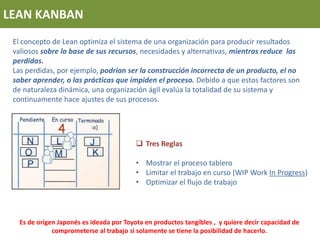 LEAN KANBAN
El concepto de Lean optimiza el sistema de una organización para producir resultados
valiosos sobre la base de sus recursos, necesidades y alternativas, mientras reduce las
perdidas.
Las perdidas, por ejemplo, podrían ser la construcción incorrecta de un producto, el no
saber aprender, o las prácticas que impiden el proceso. Debido a que estos factores son
de naturaleza dinámica, una organización ágil evalúa la totalidad de su sistema y
continuamente hace ajustes de sus procesos.
 Tres Reglas
• Mostrar el proceso tablero
• Limitar el trabajo en curso (WIP Work In Progress)
• Optimizar el flujo de trabajo
Es de origen Japonés es ideada por Toyota en productos tangibles , y quiere decir capacidad de
comprometerse al trabajo si solamente se tiene la posibilidad de hacerlo.
 