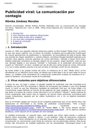 27/04/2010                           Publicidad viral: La comunicación por c…

                                               ce rra r   im prim ir



 Publicidad viral: La comunicación por
 contagio
 Mònika Jiménez Morales
 Citación recomendada: Mònika Jiménez Morales. Public idad viral: La c omunic ación por contagio
 [en linea]. "Hipertext.net", núm. 6, 2008. <http://www.hipertext.net> [Consulta: 23 abr. 2010].
 undefined.

         1.   Introduc ción
         2.   Virus mutantes para objetivos diferenc iados
         3.   ¿Cómo medir el éxito de la viralidad?
         4.   Los virus más contagiados durante 2007
         5.   A modo de c onc lusión
         6.   Bibliografía

    1. Introducción
 Cuando en 1994 una pequeña editorial americana publicó un libro titulado “Media Virus”, lo c ierto
 es que muy pocos supieron ver, al menos de entrada, el impacto que la public ación tendría para
 las nuevas generaciones de publicitarios y, obviamente, de c onsumidores de todo el mundo. Bajo
 una portada de imagen desafiante y colores c hillones, el profesor Douglas Rushkoff explic aba a los
 lectores cómo algunos servicios gratuitos de correo electrónic o -Hotmail o Yahoo! entre otros-
 añadían public idad corporativa al mensaje saliente de los usuarios. Según Rushkoff, c ada vez que
 ese mensaje llegaba a una persona “sensible” o interesada en la publicidad del servidor, ese
 usuario se “infectaba”, es decir, acababa por dar de alta una cuenta propia de c orreo, infectando
 a su vez a todos aquellos usuarios a los que enviaba un mensaje a partir de ese momento.

 De forma similar a las propias teorías del autor, la existencia de la obra “Media Virus”, se fue
 difundiendo en un meteórico boca-oreja, de manera que el libro llego a ser un best-seller en poc os
 meses. La viralidad como herramienta de comunic ación publicitaria acababa de instalarse en el -
 hasta el momento- encorsetado mundo de la public idad.

    2. Virus mutantes para objetivos diferenciados
 A pesar de que, sin lugar a dudas, el ejemplo español de publicidad viral más rec ordado es la
 c ampaña con que MTV hizo proclamar a millones de internautas que amaban a una chic a llamada
 Laura, lo cierto es que hay diferentes tipologías de publicidad viral que, de forma similar a la
 c onvenc ional, suelen definirse en función de los objetivos de c ada campaña. La más c omún es la
 que llama a la puerta de nuestro c orreo electrónic o c on un enfático “¡Pásalo!”: desde cadenas de
 c orreo auspic iando mala suerte ante la negativa de reenvío hasta peticiones ec onómicas para
 c ausas humanitarias, pasando por los vídeos humorístic os c on o sin un objetivo claramente
 public itario.

 Este es el formato elegido por muchas de las campañas public itarias que, en los últimos años, han
 desbancado en efec tividad a las formas de publicidad c onvenc ionales. “Amo a Laura”
 (http://www.youtube.com/watch?v=hRdVg_JATII),                      “Levántate                 ZP!”
 (http://levantatezp.blogspot.com/), ambas de Tiempo BBDO, o “No corras delante del oso”
 (http://festivals.doubleyou.com/2004/nikesansilvestre/web1/index.html) , de la agencia catalana
 Doubleyou, serían algunos de los ejemplos de esta tipología.

 La viralidad inc entivada, en segundo lugar, sería aquella que ofrece algún premio a cambio de
 aportar datos personales -propios o ajenos- a una empresa: vales de desc uento, produc tos
 promocionales... dic ha información es un prec iado tesoro para aquellas compañías que utilizan la
 c omunicación no convencional c omo forma de contac to con los potenciales c lientes. Otra de las
 formas más frecuentes de viralidad publicitaria son las denominadas “estrategias teaser” o de

hipertext.net/web/pag284_print.htm                                                                 1/5
 