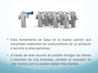  Esta herramienta se basa en la buena opinión que
transmiten oralmente los consumidores de un producto
o servicio a otras personas.
 A través de este recurso es posible divulgar los bienes
y servicios de una empresa, cambiar el concepto de
una marca y por su puesto captar más clientes.
 