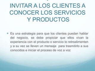 I
INVITAR A LOS CLIENTES A
CONOCER LOS SERVICIOS
Y PRODUCTOS
 Es una estrategia para que los clientes puedan hablar
del negocio, se debe propiciar que ellos vivan la
experiencia con el producto o servicio lo retroalimenten
y a su vez se lleven un mensaje para trasmitirlo a sus
conocidos e iniciar el proceso de voz a voz
 