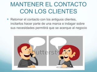 MANTENER EL CONTACTO
CON LOS CLIENTES
 Retomar el contacto con los antiguos clientes,
incitarlos hacer parte de una marca e indagar sobre
sus necesidades permitirá que se acerque al negocio
 