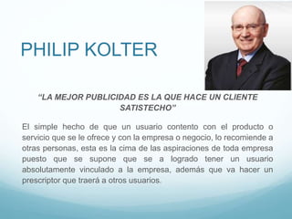 PHILIP KOLTER
“LA MEJOR PUBLICIDAD ES LA QUE HACE UN CLIENTE
SATISTECHO”
El simple hecho de que un usuario contento con el producto o
servicio que se le ofrece y con la empresa o negocio, lo recomiende a
otras personas, esta es la cima de las aspiraciones de toda empresa
puesto que se supone que se a logrado tener un usuario
absolutamente vinculado a la empresa, además que va hacer un
prescriptor que traerá a otros usuarios.
 