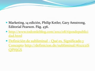  Marketing, 14 edición, Philip Kotler, Gary Amstrong,

Editorial Pearson. Pág. 436.
 http://www.todomktblog.com/2012/08/tiposdepublici
dad.html

 Definición de subliminal - Qué es, Significado y
Concepto http://definicion.de/subliminal/#ixzz2iS
QPHjGS

 