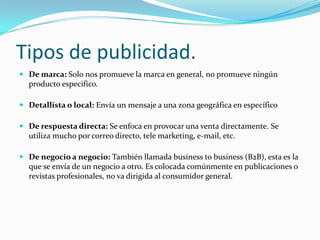 Tipos de publicidad.
 De marca: Solo nos promueve la marca en general, no promueve ningún

producto especifico.
 Detallista o local: Envía un mensaje a una zona geográfica en específico
 De respuesta directa: Se enfoca en provocar una venta directamente. Se

utiliza mucho por correo directo, tele marketing, e-mail, etc.
 De negocio a negocio: También llamada business to business (B2B), esta es la
que se envía de un negocio a otro. Es colocada comúnmente en publicaciones o
revistas profesionales, no va dirigida al consumidor general.

 