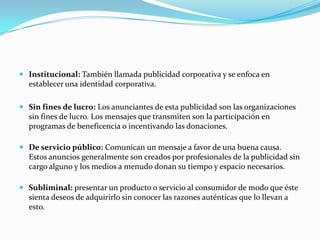  Institucional: También llamada publicidad corporativa y se enfoca en

establecer una identidad corporativa.
 Sin fines de lucro: Los anunciantes de esta publicidad son las organizaciones
sin fines de lucro. Los mensajes que transmiten son la participación en
programas de beneficencia o incentivando las donaciones.
 De servicio público: Comunican un mensaje a favor de una buena causa.
Estos anuncios generalmente son creados por profesionales de la publicidad sin
cargo alguno y los medios a menudo donan su tiempo y espacio necesarios.
 Subliminal: presentar un producto o servicio al consumidor de modo que éste
sienta deseos de adquirirlo sin conocer las razones auténticas que lo llevan a
esto.

 
