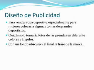 Diseño de Publicidad
 Para vender ropa deportiva especialmente para

mujeres colocaría algunas tomas de grandes
deportistas.
 Quizás solo tomaría fotos de las prendas en diferente
colores y ángulos.
 Con un fondo obscuro y al final la frase de la marca.

 