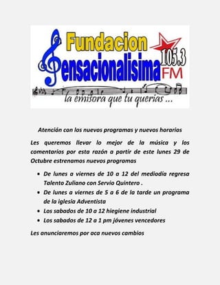 Atención con los nuevos programas y nuevos horarios
Les queremos llevar lo mejor de la música y los
comentarios por esta razón a partir de este lunes 29 de
Octubre estrenamos nuevos programas

    De lunes a viernes de 10 a 12 del mediodía regresa
    Talento Zuliano con Servio Quintero .
    De lunes a viernes de 5 a 6 de la tarde un programa
    de la iglesia Adventista
    Los sabados de 10 a 12 hiegiene industrial
    Los sabados de 12 a 1 pm jóvenes vencedores
Les anunciaremos por aca nuevos cambios
 