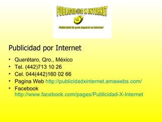 Publicidad por Internet
•   Querétaro, Qro., México
•   Tel. (442)713 10 26
•   Cel. 044(442)160 02 66
•   Pagina Web http://publicidadxinternet.amawebs.com/
•   Facebook
    http://www.facebook.com/pages/Publicidad-X-Internet
 