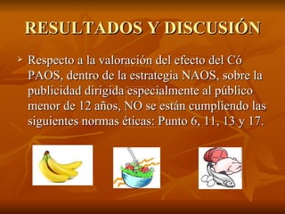 RESULTADOS Y DISCUSIÓN Respecto a la valoración del efecto del Có PAOS, dentro de la estrategia NAOS, sobre la publicidad dirigida especialmente al público menor de 12 años, NO se están cumpliendo las siguientes normas éticas: Punto 6, 11, 13 y 17.  