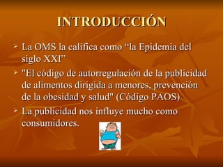 INTRODUCCIÓN La OMS la califica como “la Epidemia del siglo XXI” "El código de autorregulación de la publicidad de alimentos dirigida a menores, prevención de la obesidad y salud" (Código PAOS)  La publicidad nos influye mucho como consumidores. 