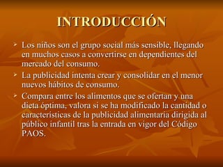 INTRODUCCIÓN Los niños son el grupo social más sensible, llegando en muchos casos a convertirse en dependientes del mercado del consumo.  La publicidad intenta crear y consolidar en el menor nuevos hábitos de consumo. Compara entre los alimentos que se ofertan y una dieta óptima, valora si se ha modificado la cantidad o características de la publicidad alimentaria dirigida al público infantil tras la entrada en vigor del Código PAOS.  
