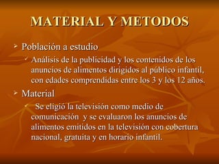 MATERIAL Y METODOS Población a estudio Análisis de la publicidad y los contenidos de los anuncios de alimentos dirigidos al público infantil, con edades comprendidas entre los 3 y los 12 años.  Material Se eligió la televisión como medio de comunicación  y se evaluaron los anuncios de alimentos emitidos en la televisión con cobertura nacional, gratuita y en horario infantil. 