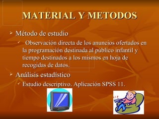 MATERIAL Y METODOS Método de estudio Observación directa de los anuncios ofertados en la programación destinada al público infantil y tiempo destinados a los mismos en hoja de recogidas de datos. Análisis estadístico Estudio descriptivo. Aplicación SPSS 11. 