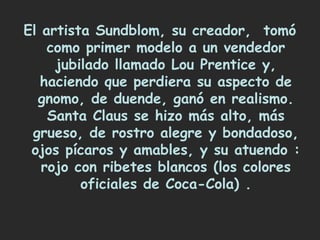 El artista Sundblom, su creador, tomó
    como primer modelo a un vendedor
     jubilado llamado Lou Prentice y,
   haciendo que perdiera su aspecto de
  gnomo, de duende, ganó en realismo.
    Santa Claus se hizo más alto, más
 grueso, de rostro alegre y bondadoso,
 ojos pícaros y amables, y su atuendo :
   rojo con ribetes blancos (los colores
         oficiales de Coca-Cola) .
 