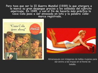 Pero tuvo que ser la II Guerra Mundial (1939) la que otorgara a
   la marca su gran despegue gracias a los soldados del ejército
    americano. En 1945, y con el fin de hacerla más práctica la
     Coca-Cola pasa a ser envasada en lata y la palabra  Coke:
                        marca registrada. 




                               Almanaques con imágenes de bellas mujeres para
                                    dar ánimo a las tropas en el frente de
                                                   batalla.
 
