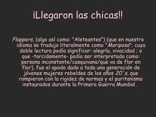 ¡Llegaron las chicas!!

Flappers, (algo así como: "Aleteantes") (que en nuestro
  idioma se tradujo literalmente como "Mariposa"; cuya
    doble lectura podía significar: alegría, vivacidad ; o
     que -torcidamente- podía ser interpretado como:
     persona inconstante/casquivana/que va de flor en
     flor), fue el apodo dado a toda una generación de
      jóvenes mujeres rebeldes de los años 20´s, que
   rompieron con la rigidez de normas y el puritanismo
     instaurados durante la Primera Guerra Mundial .
 