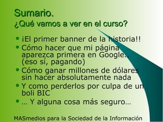 MASmedios para la Sociedad de la Información
Sumario.Sumario.
¿Qué vamos a ver en el curso?¿Qué vamos a ver en el curso?
¡El primer banner de la historia!!
Cómo hacer que mi página
aparezca primera en Google..
(eso sí, pagando)
Cómo ganar millones de dólares
sin hacer absolutamente nada
Y como perderlos por culpa de un
boli BIC
… Y alguna cosa más seguro…
 
