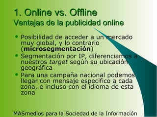 MASmedios para la Sociedad de la Información
1. Online vs. Offline1. Online vs. Offline
Ventajas de la publicidad onlineVentajas de la publicidad online
 Posibilidad de acceder a un mercado
muy global, y lo contrario
(microsegmentación)
 Segmentación por IP, diferenciamos a
nuestros target según su ubicación
geográfica
 Para una campaña nacional podemos
llegar con mensaje especifico a cada
zona, e incluso con el idioma de esta
zona
 