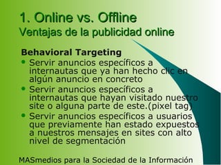 MASmedios para la Sociedad de la Información
1. Online vs. Offline1. Online vs. Offline
Ventajas de la publicidad onlineVentajas de la publicidad online
Behavioral Targeting
 Servir anuncios específicos a
internautas que ya han hecho clic en
algún anuncio en concreto
 Servir anuncios específicos a
internautas que hayan visitado nuestro
site o alguna parte de este.(pixel tag)
 Servir anuncios específicos a usuarios
que previamente han estado expuestos
a nuestros mensajes en sites con alto
nivel de segmentación
 