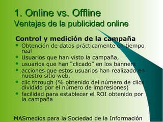 MASmedios para la Sociedad de la Información
1. Online vs. Offline1. Online vs. Offline
Ventajas de la publicidad onlineVentajas de la publicidad online
Control y medición de la campaña
 Obtención de datos prácticamente en tiempo
real
 Usuarios que han visto la campaña,
 usuarios que han “clicado” en los banners
 acciones que estos usuarios han realizado en
nuestro sitio web,
 clic through (% obtenido del número de clics
dividido por el número de impresiones)
 facilidad para establecer el ROI obtenido por
la campaña
 