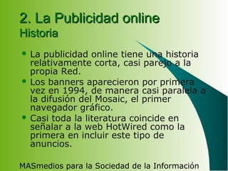 MASmedios para la Sociedad de la Información
2. La Publicidad online2. La Publicidad online
HistoriaHistoria
 La publicidad online tiene una historia
relativamente corta, casi parejo a la
propia Red.
 Los banners aparecieron por primera
vez en 1994, de manera casi paralela a
la difusión del Mosaic, el primer
navegador gráfico.
 Casi toda la literatura coincide en
señalar a la web HotWired como la
primera en incluir este tipo de
anuncios.
 