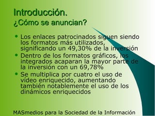 MASmedios para la Sociedad de la Información
Introducción.Introducción.
¿Cómo se anuncian?¿Cómo se anuncian?
 Los enlaces patrocinados siguen siendo
los formatos más utilizados,
significando un 49,30% de la inversión
 Dentro de los formatos gráficos, los
integrados acaparan la mayor parte de
la inversión con un 69,78%
 Se multiplica por cuatro el uso de
vídeo enriquecido, aumentando
también notablemente el uso de los
dinámicos enriquecidos
 