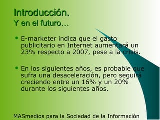 MASmedios para la Sociedad de la Información
Introducción.Introducción.
Y en el futuro…Y en el futuro…
 E-marketer indica que el gasto
publicitario en Internet aumentará un
23% respecto a 2007, pese a la crisis.
 En los siguientes años, es probable que
sufra una desaceleración, pero seguirá
creciendo entre un 16% y un 20%
durante los siguientes años.
 