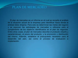 PLAN DE MERCADEO

El plan de mercadeo es un informe en el cual se recopila el análisis
de la situación actual de la empresa para identificar hacia dónde la
entidad debe dirigirse. Para esto se determinan las metas del negocio
y se exponen las estrategias de mercadeo a utilizarse para el
cumplimiento de los objetivos identificados en el plan de negocios.
Entre otras cosas, el plan de mercadeo describe el producto (diseño y
características), el precio del producto; y la promoción y distribución
del mismo. Además, establece el presupuesto necesario para el
desarrollo del plan, así como el proceso de evaluación e
implantación.

 