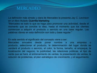 MERCADEO
La definición más simple y clara de Mercadeo la presenta Jay C. Levinson
en un libro titulado Guerrilla Marketing:
"Mercadeo es todo lo que se haga para promover una actividad, desde el
momento que se concibe la idea, hasta el momento que los clientes
comienzan a adquirir el producto o servicio en una base regular. Las
palabras claves en esta definición son todo y base regular."
En este sentido el significado del concepto viene a ser:
Mercadeo envuelve desde poner nombre a una empresa o
producto, seleccionar el producto, la determinación del lugar donde se
venderá el producto o servicio, el color, la forma, tamaño, el empaque, la
localización del negocio, la publicidad, las relaciones públicas, el tipo de
venta que se hará, el entrenamiento de ventas, la presentación de ventas, la
solución de problemas, el plan estratégico de crecimiento, y el seguimiento.

 