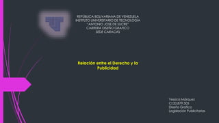 REPÚBLICA BOLIVARIANA DE VENEZUELA
INSTITUTO UNIVERSITARIO DE TECNOLOGÍA
“ANTONIO JOSE DE SUCRE”
CARRERA DISEÑO GRAFICO
SEDE CARACAS
Relación entre el Derecho y la
Publicidad
Yessica Márquez
CI:20.879.505
Diseño Grafico
Legislación Publicitarias
 