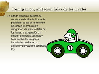Denigración, imitación falaz de los rivales  La falta de ética en el mercado se convierte en la falta de ética de la publicidad: se cae en la tentación de usar en los mensajes la denigración o la imitación falaz de los rivales, la exageración o la omisión engañosas, la simple y llana mentira, las imágenes impactantes que llamen la atención y provoquen el escándalo (1).  