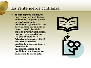 La gente pierde confianza  Si este tipo de mensajes poco o nada correctos se extienden, la gente pierde la confianza en la publicidad. ¿Leería Vd. los curriculums en un país de mentirosos? ¿Tendría sentido prestar atención a un tipo de mensajes entre los que abundara la falsedad o la agresividad? En un documento publicado para explicar y fomentar la autorregulación de la publicidad en Europa se deja clara la respuesta: 