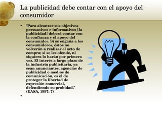 La publicidad debe contar con el apoyo del consumidor  "Para alcanzar sus objetivos persuasivos e informativos [la publicidad] deberá contar con la confianza y el apoyo del consumidor. Si se engaña a los consumidores, éstos no volverán a realizar el acto de compra; si se les ofende, ni siquiera lo harán por primera vez. El interés a largo plazo de la industria publicitaria, ya sean anunciantes, agencias de publicidad o medios de comunicación, es el de proteger la libertad de expresión comercial, defendiendo su probidad." (EASA, 1997: 7) 