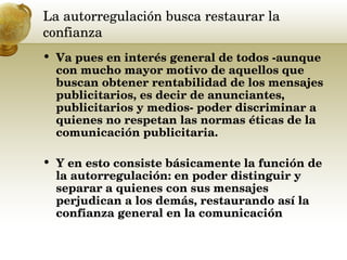 La autorregulación busca restaurar la confianza  Va pues en interés general de todos -aunque con mucho mayor motivo de aquellos que buscan obtener rentabilidad de los mensajes publicitarios, es decir de anunciantes, publicitarios y medios- poder discriminar a quienes no respetan las normas éticas de la comunicación publicitaria.  Y en esto consiste básicamente la función de la autorregulación: en poder distinguir y separar a quienes con sus mensajes perjudican a los demás, restaurando así la confianza general en la comunicación 