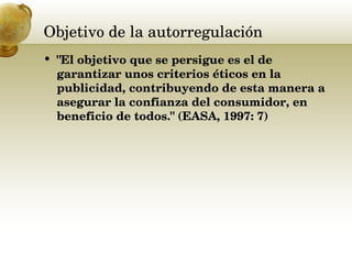 Objetivo de la autorregulación  "El objetivo que se persigue es el de garantizar unos criterios éticos en la publicidad, contribuyendo de esta manera a asegurar la confianza del consumidor, en beneficio de todos." (EASA, 1997: 7) 