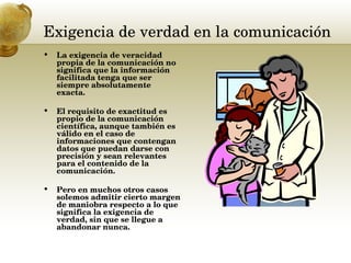Exigencia de verdad en la comunicación  La exigencia de veracidad propia de la comunicación no significa que la información facilitada tenga que ser siempre absolutamente exacta.  El requisito de exactitud es propio de la comunicación científica, aunque también es válido en el caso de informaciones que contengan datos que puedan darse con precisión y sean relevantes para el contenido de la comunicación.  Pero en muchos otros casos solemos admitir cierto margen de maniobra respecto a lo que significa la exigencia de verdad, sin que se llegue a abandonar nunca.  
