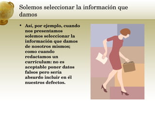 Solemos seleccionar la información que damos  Así, por ejemplo, cuando nos presentamos solemos seleccionar la información que damos de nosotros mismos; como cuando redactamos un currículum: no es aceptable poner datos falsos pero sería absurdo incluir en él nuestros defectos.  