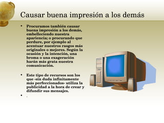 Causar buena impresión a los demás  Procuramos también causar buena impresión a los demás,  embelleciendo nuestra apariencia; o procurando que perdure, por ejemplo al acentuar nuestros rasgos más originales o mejores. Según la ocasión y la intención, una broma o una exageración harán más grata nuestra comunicación.  Este tipo de recursos son los que -sin duda infinitamente más perfeccionados- utiliza la publicidad a la hora de crear y difundir sus mensajes.   .  