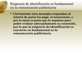 Exigencia de identificación es fundamental en la comunicación publicitaria  Ciertamente esos mensajes responden al interés de quien los paga -el anunciante- y por lo tanto es justo que lo sepamos para poder evaluar adecuadamente su contenido, por lo que la exigencia de identificación se convierte en fundamental en la comunicación publicitaria.  