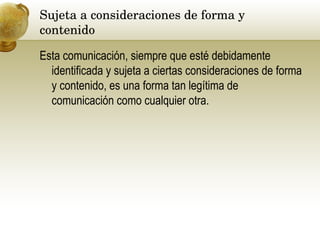 Sujeta a consideraciones de forma y contenido  Esta comunicación, siempre que esté debidamente identificada y sujeta a ciertas consideraciones de forma y contenido, es una forma tan legítima de comunicación como cualquier otra. 
