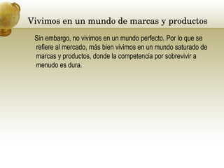 Vivimos en un mundo de marcas y productos  Sin embargo, no vivimos en un mundo perfecto. Por lo que se refiere al mercado, más bien vivimos en un mundo saturado de marcas y productos, donde la competencia por sobrevivir a menudo es dura.  