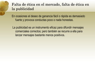 Falta de ética en el mercado, falta de ética en la publicidad  En ocasiones el deseo de ganancia fácil o rápida es demasiado fuerte y provoca conductas poco o nada honestas. La publicidad es un instrumento eficaz para difundir mensajes comerciales correctos; pero también se recurre a ella para lanzar mensajes bastante menos positivos. 