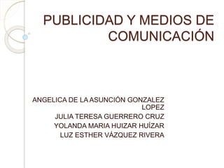 PUBLICIDAD Y MEDIOS DE
COMUNICACIÓN
ANGELICA DE LA ASUNCIÓN GONZALEZ
LOPEZ
JULIA TERESA GUERRERO CRUZ
YOLANDA MARIA HUIZAR HUÍZAR
LUZ ESTHER VÁZQUEZ RIVERA
 