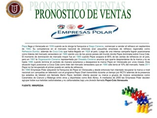 Pepsi llega a Venezuela en 1939 cuando se le otorga la franquicia a Diego Cisneros, comienzan a vender el refresco en septiembre
de 1940. Su competencia en el mercado nacional de entonces eran pequeñas empresas de refresco regionales como
Refrescos Dumbo, además de Coca Cola que había llegado en 1928 al país. Luego de una intensa campaña logran posicionarse
como líderes del mercado venezolano en 1969 siendo uno de los pocos países del mundo donde Pepsi dominaba sobre Coca Cola.
El momento de dominación de mercado mayor fue en 1985 cuando Pepsi acapara el 85% de las ventas de refrescos en el país,
pero en 1991 la Organización Cisneros representada por Oswaldo Cisneros anuncia que quería desprenderse de la marca y no es
hasta 1996 cuando termina el contrato de manera sorpresiva y desaparece la marca Pepsi en Venezuela por unos meses. Esta
situación logró posicionar a Coca Cola como líder del mercado venezolano que en 1995 sólo tenía el 10% del mercado, hasta 2011
Pepsi no ha recuperado el primer puesto en venta de refrescos.
En 1996 Empresas Polar adquieren la franquicia de Pepsi en Venezuela y desde entonces han intentado recuperar la marca a nivel
nacional con campañas en televisión con el programa Pepsi Chart transmitido durante un tiempo por RCTV además de la presencia
los estadios de béisbol con llamada Barra Pepsi, también intenta asociar su marca a grupos de música venezolanos como
Caramelos de Cianuro y Malanga entre otros y deportistas como Bob Abreu. A mediados de 2000 las Empresas Polar deciden
agrupar todas sus bebidas carbonatadas y no carbonatadas bajo una división llamada Pepsi-Cola Venezuela.
FUENTE: WIKIPEDIA
 