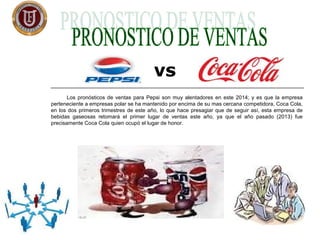 Los pronósticos de ventas para Pepsi son muy alentadores en este 2014; y es que la empresa
perteneciente a empresas polar se ha mantenido por encima de su mas cercana competidora, Coca Cola,
en los dos primeros trimestres de este año, lo que hace presagiar que de seguir así, esta empresa de
bebidas gaseosas retomará el primer lugar de ventas este año, ya que el año pasado (2013) fue
precisamente Coca Cola quien ocupó el lugar de honor.
vs
 