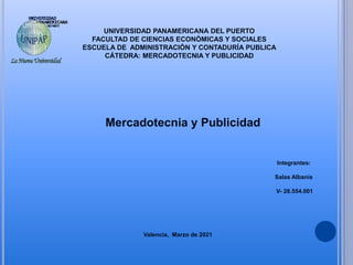 UNIVERSIDAD PANAMERICANA DEL PUERTO
FACULTAD DE CIENCIAS ECONÓMICAS Y SOCIALES
ESCUELA DE ADMINISTRACIÓN Y CONTADURÍA PUBLICA
CÁTEDRA: MERCADOTECNIA Y PUBLICIDAD
Mercadotecnia y Publicidad
Integrantes:
Salas Albanis
V- 28.554.001
Valencia, Marzo de 2021
 